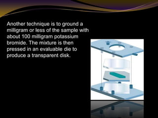 Another technique is to ground a
milligram or less of the sample with
about 100 milligram potassium
bromide. The mixture is then
pressed in an evaluable die to
produce a transparent disk.
 