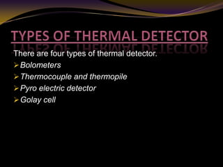 There are four types of thermal detector.
Bolometers
Thermocouple and thermopile
Pyro electric detector
Golay cell
 
