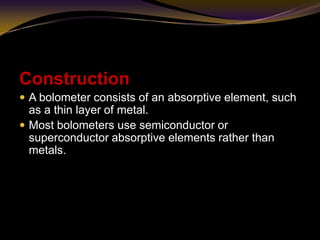 Construction
 A bolometer consists of an absorptive element, such
as a thin layer of metal.
 Most bolometers use semiconductor or
superconductor absorptive elements rather than
metals.
 