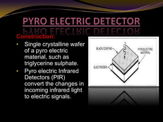 Construction:
• Single crystalline wafer
of a pyro electric
material, such as
triglycerine sulphate.
• Pyro electric Infrared
Detectors (PIR)
convert the changes in
incoming infrared light
to electric signals.
 