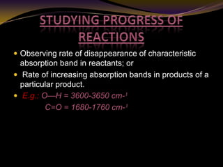  Observing rate of disappearance of characteristic
absorption band in reactants; or
 Rate of increasing absorption bands in products of a
particular product.
 E.g.: O—H = 3600-3650 cm-¹
C=O = 1680-1760 cm-¹
 