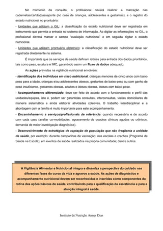 No      momento   da   consulta,     o   profissional   deverá   realizar   a   marcação   nas
cadernetas/cartão/passaporte (no caso de crianças, adolescentes e gestantes), e o registro do
estado nutricional no prontuário:
- Unidades que utilizam o GIL: a classificação do estado nutricional deve ser registrada em
instrumento que permita a entrada no sistema de informação. Ao digitar as informações no GIL, o
profissional deverá marcar o campo “avaliação nutricional” e em seguida digitar o estado
nutricional.
- Unidades que utilizam prontuário eletrônico: a classificação do estado nutricional deve ser
registrada diretamente no sistema.
       É importante que os serviços de saúde definam rotinas para entrada dos dados prioritários,
tais como peso, estatura e IMC, garantindo assim um fluxo de dados adequado.
       As ações previstas na vigilância nutricional envolvem:
- Identificação dos indivíduos em risco nutricional: crianças menores de cinco anos com baixo
peso para a idade, crianças e/ou adolescentes obesos, gestantes de baixo-peso ou com ganho de
peso insuficiente, gestantes obesas, adultos e idosos obesos, idosos com baixo-peso.
- Acompanhamento diferenciado: deve ser feito de acordo com o funcionamento e perfil das
unidades/equipes, isto é, podem ser garantidas consultas, interconsultas, visitas domiciliares de
maneira sistemática e ainda elaborar atividades coletivas. O trabalho interdisciplinar e a
abordagem com a família é muito importante para este acompanhamento.
- Encaminhamento a serviços/profissionais de referência: quando necessário e de acordo
com cada caso (avaliar co-morbidades, agravamento de quadros clínicos agudos ou crônicos,
demanda de maior investigação diagnóstica).
- Desenvolvimento de estratégias de captação de população que não freqüenta a unidade
de saúde, por exemplo: durante campanhas de vacinação; nas escolas e creches (Programa de
Saúde na Escola); em eventos de saúde realizados na própria comunidade; dentre outros.




    A Vigilância Alimentar e Nutricional integra e dinamiza a perspectiva do cuidado nas
       diferentes fases do curso da vida e agravos a saúde. As ações de diagnóstico e
 acompanhamento nutricional devem ser reconhecidas e inseridas como componentes da
rotina das ações básicas de saúde, contribuindo para a qualificação da assistência e para a
                                      atenção integral à saúde.




                                    Instituto de Nutrição Annes Dias
 