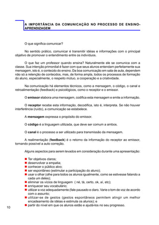 10
A IMPORTÂNCIA DA COMUNICAÇÃO NO PROCESSO DE ENSINO-
APRENDIZAGEM
O que significa comunicar?
No sentido prático, comunicar é transmitir idéias e informações com o principal
objetivo de promover o entendimento entre os indivíduos.
O que faz um professor quando ensina? Naturalmente ele se comunica com a
classe. Sua intenção primordial é fazer com que seus alunos entendam perfeitamente sua
mensagem, isto é, o conteúdo do ensino. Da boa comunicação em sala de aula, dependem
não só a retenção de conteúdos, mas, de forma ampla, todos os processos de formação
do aluno, especialmente, o respeito mútuo, a cooperação e a criatividade.
Na comunicação há elementos técnicos, como a mensagem, o código, o canal e
retroalimentação (feedback) e psicológicos, como o receptor e o emissor.
O emissor elabora uma mensagem, codifica esta mensagem e emite a informação.
O receptor recebe esta informação, decodifica, isto é, interpreta. Se não houver
interferência (ruído), a comunicação se estabelece.
A mensagem expressa o propósito do emissor.
O código é a linguagem utilizada, que deve ser comum a ambos.
O canal é o processo a ser utilizado para transmissão da mensagem.
A realimentação (feedback) é o retorno da informação do receptor ao emissor,
tornando possível a auto correção.
Alguns aspectos para serem levados em consideração durante uma apresentação:
n Ter objetivos claros;
n desenvolver a empatia;
n conhecer o público alvo;
n ser espontâneo (estimular a participação do aluno);
n usar o olhar (olhe para todos os alunos igualmente, como se estivesse falando a
cada um deles);
n eliminar os vícios de linguagem ( né, tá, certo, ok, aí, etc);
n enriquecer seu vocabulário;
n utilizar a voz adequadamente (fale pausado e claro. Varie o tom de voz de acordo
com o assunto;
n utilizar-se de gestos (gestos espontâneos permitem atingir um melhor
encadeamento de idéias e estimula os alunos); e
n partir do nível em que os alunos estão e ajudá-los no seu progresso.
 