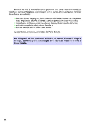 14
No final da aula é importante que o professor faça uma síntese do conteúdo
trabalhado e uma verificação da aprendizagem com os alunos. Observe algumas maneiras
de verificar o aprendizado:
Ø Utilizar a técnica de pergunta, formulando-a e indicando um aluno para respondê-
la ou dirigindo-se à turma deixando à vontade para quem quiser responder;
Ø recapitular e enfatizar pontos importantes do assunto com auxílio da turma;
Ø estimular um debate sobre o tema da aula; e
Ø solicitar exemplos formulados pelos alunos.
Apresentamos, em anexo, um modelo de Plano de Aula.
Um bom plano de aula promove a eficiência do ensino, economiza tempo e
energia, contribui para a realização dos objetivos visados e evita a
improvisação.
 