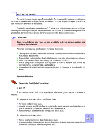 17
INSTINST
MÉTODO DE ENSINO
É o caminho para chegar a um fim desejado. É a organização racional e prática dos
recursos e procedimentos do professor, visando a conduzir a aprendizagem dos alunos
aos resultados previstos e desejados.
Quais são os métodos mais eficazes? O fato é que, determinado método pode ser
melhor para certos propósitos e não tão eficiente para outros. A sua escolha depende dos
propósitos, do tamanho do grupo, do tempo disponível e dos equipamentos.
Lembre-se:
Cada método tem o seu valor e o seu propósito e devem ser adequados aos
objetivos de cada aula.
Algumas normas para a seleção de métodos de ensino:
Ø Certifique-se de que o método ou atividade combina com o nível de habilidade e
maturidade dos alunos;
Ø disponibilize varias opções de atividades para estimular o interesse dos alunos;
Ø insira orientações claras para assegurar o sucesso do aluno;
Ø inclua perguntas planejadas que ajudem o aluno a refletir nos níveis de
conhecimento, compreensão e aplicação; e
Ø proporcione direção e incentivo que sustentem o interesse e a motivação do
aluno.
Tipos de Métodos
Exposição Oral (Aula Expositiva)
O que é?
É um método tradicional, onde o professor, diante do grupo, expõe oralmente a
matéria.
Ao preparar a aula expositiva o professor deve:
ü Ter claro o objetivo da aula;
ü planejar em que seqüência fará a explanação, para garantir que haja clareza e
que as idéias se completem, sem sair em digressões; e
ü considerar que existe limite de tempo para a sua aula.
Ao ministrar a aula expositiva:
ü Tornar os alunos cientes dos objetivos da aula;
ü procurar ganhar a atenção dos alunos de início, mediante a apresentação de um
problema, colocação de uma pergunta, etc.;
F
 