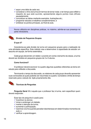 18
ü expor uma idéia de cada vez;
ü considerar o ritmo da turma em termos de tomar notas e ter tempo para refletir a
respeito do que está ouvindo, apresentando alguns pontos mais difíceis
pausadamente;
ü concretizar as idéias mediante exemplos, ilustrações etc.;
ü programar estudos e trabalhos complementares; e
ü sintetizar os pontos principais, ao final da aula.
Nunca utilizá-la em disciplinas práticas, no máximo, admite-se sua presença na
parte introdutória.
Divisão de Pequenos Grupos
O que é?
Caracteriza-se pela divisão da turma em pequenos grupos para a realização de
uma atividade específica. Este método visa a desenvolver a capacidade de estudar um
assunto em equipe, de forma sistemática.
Cada grupo deverá ter um relator. Levando em conta o tamanho da classe, a turma
deverá ser dividida em pequenos grupos de 3 a 5 alunos.
Como funciona?
O professor deverá escrever no quadro algumas questões referentes ao tema em
estudo para reflexão e discussão.
Terminando o tempo da discussão, os relatores de cada grupo deverão apresentar
suas conclusões as quais poderão ser resumidas no quadro. Considere o limite de tempo
reservado para o estudo da lição propriamente dita.
Técnicas de Perguntas
Pergunta Geral Ú é aquela que o professor faz à turma, sem especificar quem
deverá responder.
Esse tipo de pergunta é usado para:
ü Incentivar os alunos;
ü iniciar e prolongar um debate;
ü manter a atenção da turma;
ü aumentar a participação;
ü reanimar a turma quando perceber desinteresse em determinados momentos da
aula; e
ü verificar a aprendizagem.
 