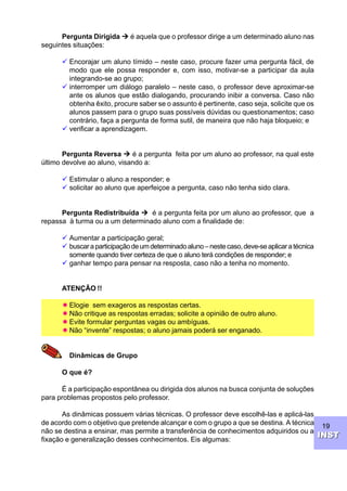 19
INSTINST
Pergunta Dirigida Ú é aquela que o professor dirige a um determinado aluno nas
seguintes situações:
ü Encorajar um aluno tímido – neste caso, procure fazer uma pergunta fácil, de
modo que ele possa responder e, com isso, motivar-se a participar da aula
integrando-se ao grupo;
ü interromper um diálogo paralelo – neste caso, o professor deve aproximar-se
ante os alunos que estão dialogando, procurando inibir a conversa. Caso não
obtenha êxito, procure saber se o assunto é pertinente, caso seja, solicite que os
alunos passem para o grupo suas possíveis dúvidas ou questionamentos; caso
contrário, faça a pergunta de forma sutil, de maneira que não haja bloqueio; e
ü verificar a aprendizagem.
Pergunta Reversa Ú é a pergunta feita por um aluno ao professor, na qual este
último devolve ao aluno, visando a:
ü Estimular o aluno a responder; e
ü solicitar ao aluno que aperfeiçoe a pergunta, caso não tenha sido clara.
Pergunta Redistribuída Ú é a pergunta feita por um aluno ao professor, que a
repassa à turma ou a um determinado aluno com a finalidade de:
ü Aumentar a participação geral;
ü buscaraparticipaçãodeumdeterminadoaluno–nestecaso,deve-seaplicaratécnica
somente quando tiver certeza de que o aluno terá condições de responder; e
ü ganhar tempo para pensar na resposta, caso não a tenha no momento.
ATENÇÃO !!
­ Elogie sem exageros as respostas certas.
­ Não critique as respostas erradas; solicite a opinião de outro aluno.
­ Evite formular perguntas vagas ou ambíguas.
­ Não “invente” respostas; o aluno jamais poderá ser enganado.
Dinâmicas de Grupo
O que é?
É a participação espontânea ou dirigida dos alunos na busca conjunta de soluções
para problemas propostos pelo professor.
As dinâmicas possuem várias técnicas. O professor deve escolhê-las e aplicá-las
de acordo com o objetivo que pretende alcançar e com o grupo a que se destina. A técnica
não se destina a ensinar, mas permite a transferência de conhecimentos adquiridos ou a
fixação e generalização desses conhecimentos. Eis algumas:
 