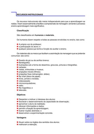 21
INSTINST
RECURSOS INSTRUCIONAIS
Os recursos instrucionais são meios indispensáveis para que a aprendizagem se
realize. Visam essencialmente a facilitar a compreensão da mensagem, tornando o processo
ensino-aprendizagem mais significativo.
Classificação
São classificados em humanos e materiais.
Os humanos dizem respeito a todas as pessoas envolvidas no ensino, tais como:
n A própria voz do professor;
n a participação do aluno; e
n qualquer pessoa que tenha a função de auxiliar o ensino.
Os materiais são os meios que facilitam a assimilação da mensagem que se pretende
comunicar, tais como:
n Quadro de giz ou de acrílico branco;
n flanelógrafos;
n ilustrações sob a forma de desenhos, gravuras, pinturas e fotografias;
n cartazes;
n visitas, entrevistas e museus;
n projeções móveis (filmes);
n projeções fixas (retroprojetor, slides);
n flip chart (bloco de papel);
n livros, jornais e revistas;
n videocassete;
n microcomputadores;
n rádio;
n fita magnética; e
n televisão.
Objetivos
n Despertar e motivar o interesse dos alunos;
n favorecer o desenvolvimento da capacidade de observação;
n aproximar o aluno da realidade;
n oferecer informações e dados;
n permitir a fixação da aprendizagem;
n ilustrar noções abstratas; e
n desenvolver a experimentação concreta.
Vantagens
n Atuam sobre os órgãos dos sentidos dos alunos;
n melhoram a retenção;
 
