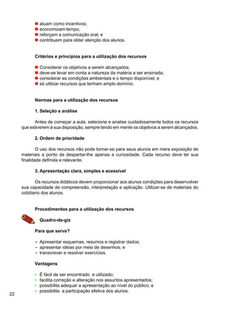 22
n atuam como incentivos;
n economizam tempo;
n reforçam a comunicação oral; e
n contribuem para obter atenção dos alunos.
Critérios e princípios para a utilização dos recursos
n Considerar os objetivos a serem alcançados;
n deve-se levar em conta a natureza da matéria a ser ensinada;
n considerar as condições ambientais e o tempo disponível; e
n só utilizar recursos que tenham amplo domínio.
Normas para a utilização dos recursos
1. Seleção e análise
Antes de começar a aula, selecione e analise cuidadosamente todos os recursos
que estiverem à sua disposição, sempre tendo em mente os objetivos a serem alcançados.
2. Ordem de prioridade
O uso dos recursos não pode tornar-se para seus alunos em mera exposição de
materiais a ponto de despertar-lhe apenas a curiosidade. Cada recurso deve ter sua
finalidade definida e relevante.
3. Apresentação clara, simples e acessível
Os recursos didáticos devem proporcionar aos alunos condições para desenvolver
sua capacidade de compreensão, interpretação e aplicação. Utilizar-se de materiais do
cotidiano dos alunos.
Procedimentos para a utilização dos recursos
Quadro-de-giz
Para que serve?
----- Apresentar esquemas, resumos e registrar dados;
----- apresentar idéias por meio de desenhos; e
----- transcrever e resolver exercícios.
Vantagens
• É fácil de ser encontrado e utilizado;
• facilita correção e alteração nos assuntos apresentados;
• possibilita adequar a apresentação ao nível do público; e
• possibilita a participação efetiva dos alunos.
 