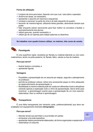 23
INSTINST
Forma de utilização
ü Limpá-lo de cima para baixo, fazendo com que o pó caia sobre o aparador;
ü dividi-lo em áreas, se necessário;
ü apresentar o assunto em resumos e esquemas;
ü começar a escrever na parte de cima e do lado esquerdo do quadro;
ü escrever de maneira legível, utilizando letras grandes, abreviando sempre que
puder;
ü falar enquanto estiver escrevendo para fixar melhor os conceitos e facilitar o
acompanhamento dos alunos;
ü utilizar gravuras, quando necessário; e
ü utilizar giz de cor apenas para realçar palavras ou desenhos.
Se trabalhar com quadro branco utilizar, no máximo, três cores de caneta.
Flanelógrafo
É uma superfície rígida, recoberta por flanela ou material aderente ou com outro
material leve, tendo na parte posterior, lã, flanela, feltro, veludo ou lixa de madeira.
Para que serve?
----- Ilustrar textos e conceitos; e
----- apresentar figuras.
Vantagens
• Possibilita a apresentação de um assunto por etapas, segundo o planejamento
do professor;
• permite ao professor colocar, retirar e/ou acrescentar peças no ritmo adequado
ao desenvolvimento da apresentação; e
• flexibilidade (o mesmo material pode ser usado em diferentes níveis e disciplinas
variando apenas a explicação oral e o ritmo da apresentação. Serve tanto para
incentivar a aprendizagem quanto para a apresentação de um novo assunto:
sistematizar, fixar ou verificar a aprendizagem.
Transparência
É uma folha transparente (em tamanho carta, preferencialmente) que deve ser
projetada num equipamento chamado retroprojetor.
Para que serve?
----- Abordar temas que permitam a sua divisão em partes;
----- enriquecer uma aula expositiva;
----- apresentar dados previamente elaborados, de forma organizada e seqüencial; e
----- sistematizar um assunto.
 