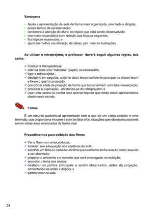 24
Vantagens
• Ajuda a apresentação da aula de forma mais organizada, orientada e dirigida;
• poupa tempo da apresentação;
• concentra a atenção do aluno no tópico que está sendo desenvolvido;
• cria maior expectativa com relação aos tópicos seguintes;
• fixa tópicos essenciais; e
• ajuda na melhor visualização de idéias, por meio de ilustrações.
Ao utilizar o retroprojetor, o professor deverá seguir algumas regras, tais
como:
ü Colocar a transparência;
ü cobri-la com uma “máscara” (papel), se necessário;
ü ligar o retroprojetor ;
ü desligá-lo em seguida, após ter dado tempo suficiente para que os alunos leiam
e fixem o que foi projetado;
ü posicionar a tela de projeção de forma que todos tenham uma boa visualização;
ü proceder à explicação, afastando-se do retroprojetor; e
ü usar uma caneta ou vareta para apontar tópicos que estão sendo apresentados
diretamente na tela.
Filmes
É um recurso audiovisual apresentado com o uso de um vídeo cassete e uma
televisão, que proporciona imagem e som de fatos e/ou situações que não sejam possíveis
serem vistas e/ou vivenciadas de forma real.
Procedimentos para exibição dos filmes
ü Ver o filme com antecedência;
ü analisar sua adequação aos objetivos da aula;
ü escolher um filme ou cena de um filme que realmente tenha relação com o assunto
a ser abordado;
ü preparar o ambiente e o material que será empregado na exibição;
ü anunciar o tema aos alunos;
ü destacar os pontos principais a serem observados, antes da projeção,
comentando-os antes e depois; e
ü permanecer na sala.
 