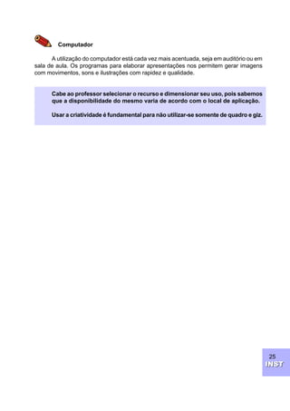 25
INSTINST
Computador
A utilização do computador está cada vez mais acentuada, seja em auditório ou em
sala de aula. Os programas para elaborar apresentações nos permitem gerar imagens
com movimentos, sons e ilustrações com rapidez e qualidade.
Cabe ao professor selecionar o recurso e dimensionar seu uso, pois sabemos
que a disponibilidade do mesmo varia de acordo com o local de aplicação.
Usar a criatividade é fundamental para não utilizar-se somente de quadro e giz.
 