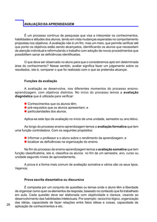 26
AVALIAÇÃO DA APRENDIZAGEM
É um processo contínuo de pesquisas que visa a interpretar os conhecimentos,
habilidades e atitudes dos alunos, tendo em vista mudanças esperadas no comportamento
propostas nos objetivos. A avaliação não é um fim, mas um meio, que permite verificar até
que ponto os objetivos estão sendo alcançados, identificando os alunos que necessitam
de atenção individual e reformulando o trabalho com adoção de novos procedimentos que
possibilitem sanar as deficiências identificadas.
O que deve ser observado no aluno para que o consideremos apto em determinada
área do conhecimento? Nesse sentido, avaliar significa fazer um julgamento sobre os
resultados, isto é, comparar o que foi realizado com o que se pretendia alcançar.
Funções da avaliação
A avaliação se desenvolve, nos diferentes momentos do processo ensino-
aprendizagem, com objetivos distintos. No início do processo temos a avaliação
diagnóstica que é utilizada para verificar:
n Conhecimentos que os alunos têm;
n pré-requisitos que os alunos apresentam; e
n particularidades dos alunos.
Aplica-se este tipo de avaliação no início de uma unidade, semestre ou ano letivo.
Ao longo do processo ensino-aprendizagem temos a avaliação formativa que tem
uma função controladora. Com os seguintes propósitos:
n Informar o professor e o aluno sobre o rendimento da aprendizagem; e
n localizar as deficiências na organização do ensino.
No fim do processo de ensino-aprendizagem temos a avaliação somativa que tem
função classificatória, isto é, classifica os alunos no fim de um semestre, ano, curso ou
unidade segundo níveis de aproveitamento.
A prova é a forma mais comum de avaliação somativa e vários são os seus tipos.
Vejamos:
Prova escrita dissertativa ou discursiva
É composta por um conjunto de questões ou temas onde o aluno têm a liberdade
de organizar como quer os elementos da resposta, baseado no conteúdo que foi trabalhado
em aula. Cada questão deve ser elaborada com objetividade e clareza, visando ao
desenvolvimento das habilidades intelectuais. Por exemplo: raciocínio lógico, organização
das idéias, capacidade de fazer relações entre fatos idéias e coisas, capacidade de
aplicação de conhecimentos e etc.
 