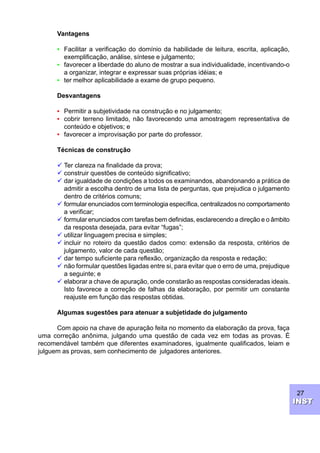 27
INSTINST
Vantagens
• Facilitar a verificação do domínio da habilidade de leitura, escrita, aplicação,
exemplificação, análise, síntese e julgamento;
• favorecer a liberdade do aluno de mostrar a sua individualidade, incentivando-o
a organizar, integrar e expressar suas próprias idéias; e
• ter melhor aplicabilidade a exame de grupo pequeno.
Desvantagens
• Permitir a subjetividade na construção e no julgamento;
• cobrir terreno limitado, não favorecendo uma amostragem representativa de
conteúdo e objetivos; e
• favorecer a improvisação por parte do professor.
Técnicas de construção
ü Ter clareza na finalidade da prova;
ü construir questões de conteúdo significativo;
ü dar igualdade de condições a todos os examinandos, abandonando a prática de
admitir a escolha dentro de uma lista de perguntas, que prejudica o julgamento
dentro de critérios comuns;
ü formular enunciados com terminologia específica, centralizados no comportamento
a verificar;
ü formular enunciados com tarefas bem definidas, esclarecendo a direção e o âmbito
da resposta desejada, para evitar “fugas”;
ü utilizar linguagem precisa e simples;
ü incluir no roteiro da questão dados como: extensão da resposta, critérios de
julgamento, valor de cada questão;
ü dar tempo suficiente para reflexão, organização da resposta e redação;
ü não formular questões ligadas entre si, para evitar que o erro de uma, prejudique
a seguinte; e
ü elaborar a chave de apuração, onde constarão as respostas consideradas ideais.
Isto favorece a correção de falhas da elaboração, por permitir um constante
reajuste em função das respostas obtidas.
Algumas sugestões para atenuar a subjetidade do julgamento
Com apoio na chave de apuração feita no momento da elaboração da prova, faça
uma correção anônima, julgando uma questão de cada vez em todas as provas. É
recomendável também que diferentes examinadores, igualmente qualificados, leiam e
julguem as provas, sem conhecimento de julgadores anteriores.
 
