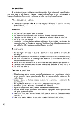 28
Prova objetiva
É um instrumento de medida composto de questões tão precisamente especificadas,
que cada qual só admita uma resposta , previamente definida, o que lhe assegura a
impessoalidade do julgamento e inteiro acordo entre examinadores diferentes.
Tipos de questões objetivas
1- Lacuna ou complemento Ú Consiste no preenchimento de lacunas em uma
ou mais frases.
Vantagens
• Ser de fácil compreensão pelo examinado;
• exigir redação mais simples que os demais tipos de questões objetivas;
• oferecer resposta breve, facilitando o exame de maior número de conteúdo;
• ser de fácil planejamento; e
• possibilitar verificação imediata da habilidade de aquisição e aplicação de
conhecimentos (verificação de conceitos/ definições/ identificação de elementos
em gráfico/ problemas de matemática/ física e química).
Desvantagens
• Ter maior probabilidade de questões defeituosas pela facilidade aparente de
construção;
• ter menos objetividade que as demais, pela possibilidade de respostas imprevistas;
• ser mais tendenciosa à verificação do domínio de informações isoladas,
encorajando a memorização;
• ser de verificação difícil quanto ao domínio de percepção de relações complexas;
• oferecer maior tendência à verificação da facilidade verbal ou de vocabulário; e
• dificultar o julgamento.
Técnicas de construção
ü Só aplicar este tipo de questão quando for necessário que o examinando mostre
o que aprendeu numa resposta curta. (Ex.: forma gramatical e problemas de
matemática);
ü colocar a lacuna no final da questão, para melhor encaminhar o pensamento do
examinando;
ü dar significado de relevância às lacunas, não cobrando minúcias;
ü construir a questão de forma a só admitir uma resposta;
ü organizar respostas curtas, para dar maior objetividade ao item;
ü evitar o uso de artigos, pronomes e tamanho do espaço em branco que possam
dar “pista” para a resposta.
ü não utilizar mais de duas lacunas em cada questão para não transformá-la em
“charada”; e
ü não utilizar frases textuais de livros, para não encorajar a memorização.
 