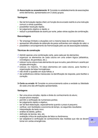 29
INSTINST
2- Associação ou acasalamento Ú Consiste no estabelecimento de associações
entre elementos, apresentados em 2 (dois) grupos.
Vantagens
• Ser de formulação rápida e fácil, em função de enunciado restrito à uma instrução
comum a várias questões;
• possibilitar resolução rápida;
• ter julgamento objetivo e rápido; e
• reduzir a probabilidade de acerto por sorte, pelas várias opções de combinação.
Desvantagens
• Ter emprego limitado a situações com a mesma base de correspondência;
• apresentar dificuldade de obtenção de pares suficientes com relação de valor; e
• possibilitar o encorajamento da memorização pelo uso de associações isoladas.
Técnicas de construção
ü Admitir apenas uma combinação certa, para cada par de elementos;
ü organizar os elementos de cada coluna em uma ordem lógica (alfabética,
cronológica, de grandeza, etc.);
ü colocar numa coluna mais elementos do que na outra, para diminuir o acerto por
simples eliminação;
ü colocar, no máximo, 10 (dez) elementos em cada coluna, para facilitar a
organização de listas homogêneas;
ü não dividir a questão em duas folhas; e
ü dar preferência a letras maiúsculas na identificação da resposta, para facilitar a
correção.
3- Certo ou errado Ú Consiste no pronunciamento sobre a verdade ou falsidade
de cada uma das afirmações apresentadas.
Vantagens
• Ser uma prova simples, rápida e direta do conhecimento do aluno;
• ocupar pouco espaço;
• permitir a verificação de numerosos pontos;
• ter julgamento rápido e objetivo;
• ser de fácil elaboração, especialmente quando o prazo é pequeno;
• verificar, com facilidade e economia de tempo, os seguintes resultados:
• interpretação de texto novo.
• análise da tabela, gráfico.
• definição de teorias, leis, etc.
• avaliação crítica de explicações de fatos ou fenômenos.
• ser adaptável à verificação do conhecimento das medidas que não se devem
tomar em certas emergências.
 