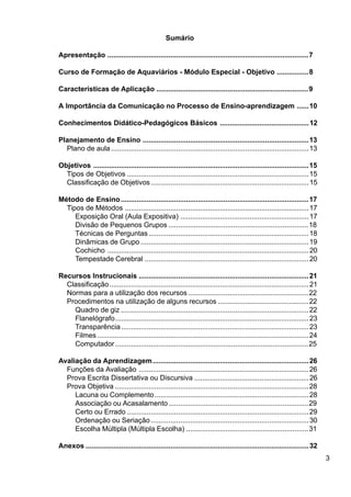 3
Sumário
Apresentação ......................................................................................................7
Curso de Formação de Aquaviários - Módulo Especial - Objetivo ................8
Características de Aplicação .............................................................................9
A Importância da Comunicação no Processo de Ensino-aprendizagem ......10
Conhecimentos Didático-Pedagógicos Básicos .............................................12
Planejamento de Ensino ....................................................................................13
Plano de aula....................................................................................................13
Objetivos .............................................................................................................15
Tipos de Objetivos ............................................................................................15
Classificação de Objetivos................................................................................15
Método de Ensino...............................................................................................17
Tipos de Métodos .............................................................................................17
Exposição Oral (Aula Expositiva) .................................................................17
Divisão de Pequenos Grupos .......................................................................18
Técnicas de Perguntas.................................................................................18
Dinâmicas de Grupo .....................................................................................19
Cochicho ......................................................................................................20
Tempestade Cerebral ...................................................................................20
Recursos Instrucionais ......................................................................................21
Classificação.....................................................................................................21
Normas para a utilização dos recursos .............................................................22
Procedimentos na utilização de alguns recursos ..............................................22
Quadro de giz ...............................................................................................22
Flanelógrafo..................................................................................................23
Transparência...............................................................................................23
Filmes ...........................................................................................................24
Computador..................................................................................................25
Avaliação da Aprendizagem...............................................................................26
Funções da Avaliação ......................................................................................26
Prova Escrita Dissertativa ou Discursiva ..........................................................26
Prova Objetiva ..................................................................................................28
Lacuna ou Complemento..............................................................................28
Associação ou Acasalamento.......................................................................29
Certo ou Errado ............................................................................................29
Ordenação ou Seriação................................................................................30
Escolha Múltipla (Múltipla Escolha) ..............................................................31
Anexos .................................................................................................................32
 