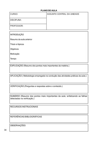 34
:OSRUC EDADINUADLARTNECOTNUSSA
:ANILPICSID
:ROSSEFORP
PLANO DE AULA
INTRODUÇÃO
Resumo da aula anterior
Título e tópicos
Objetivos
Motivação
Tempo
EXPLICAÇÃO (Resumo dos pontos mais importantes da matéria.)
APLICAÇÃO ( Metodologia empregada na condução das atividades práticas da aula.)
VERIFICAÇÃO (Perguntas e respostas sobre o conteúdo.)
SUMÁRIO (Resumo dos pontos mais importantes da aula, enfatizando as falhas
detectadas na verificação.)
RECURSOS INSTRUCIONAIS
REFERÊNCIAS BIBLIOGRÁFICAS
OBSERVAÇÕES
 