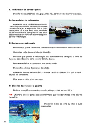 36
1.3 Identificação de corpos e partes
Definir e descrever corpos, proa, popa, meia nau, bordos, bochecha, través e aletas.
1.4 Nomenclatura da embarcação
Apresentar uma introdução do assunto,
citando alguns nomes de partes importantes de
uma embarcação, e explicando que a partir
desse ponto os alunos terão oportunidade de
travar conhecimento com palavras até então
desconhecidas que nomeiam as diversas partes
de uma embarcação.
1.5 Componentes estruturais
Definir casco, quilha, cavername, chapeamentos ou revestimentos interior e exterior.
Conceituar Linha d’água e linha de flutuação.
Destacar que quando a embarcação está completamente carregada a linha de
flutuação coincide com a parte superior da linha d’água.
Descrever calado e apresentar as marcas de calado.
Demonstrar a leitura das marcas de calado.
Apresentar as características dos conveses e identificar o convés principal, o castelo
de proa e o tombadilho.
Citar a nomenclatura dos conveses.
1.6 Sistemas de propulsão e governo
Definir e exemplificar motor de propulsão, eixo propulsor, leme e hélice.
Chamar a atenção para a tradição marinheira que considera hélice como palavra
masculina.
Descrever a roda do leme ou timão e suas
malaguetas.
 