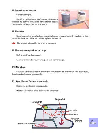 37
INSTINST
1.7 Acessórios de convés
Conceituar espia.
Identificar os diversos acessórios e equipamentos
situados no convés utilizados para laborar espias:
cabrestante, cabeços, buzina e tamanca.
1.8 Aberturas
Detalhar as diversas aberturas encontradas em uma embarcação: portaló, portas,
portas de visita, escotilha, escotilhão, vigia e olho de boi.
Alertar para a importância da porta estanque.
1.9 Mastreação e aparelhos de carga
Definir mastreação e mastro.
Explicar a utilidade de um turco para içar e arriar carga.
1.10 Manobras
Explicar detalhadamente como se processam as manobras de atracação,
desatracação, fundear e suspender.
1.11 Aparelhos de fundear e suspender
Descrever a máquina de suspender.
Mostrar a diferença entre cabrestante e molinete.
 