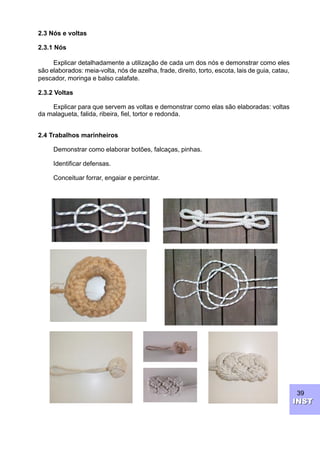 39
INSTINST
2.3 Nós e voltas
2.3.1 Nós
Explicar detalhadamente a utilização de cada um dos nós e demonstrar como eles
são elaborados: meia-volta, nós de azelha, frade, direito, torto, escota, lais de guia, catau,
pescador, moringa e balso calafate.
2.3.2 Voltas
Explicar para que servem as voltas e demonstrar como elas são elaboradas: voltas
da malagueta, falida, ribeira, fiel, tortor e redonda.
2.4 Trabalhos marinheiros
Demonstrar como elaborar botões, falcaças, pinhas.
Identificar defensas.
Conceituar forrar, engaiar e percintar.
 