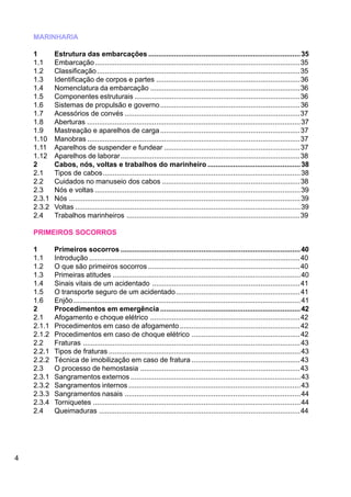 4
MARINHARIA
1 Estrutura das embarcações .............................................................................35
1.1 Embarcação........................................................................................................35
1.2 Classificação.......................................................................................................35
1.3 Identificação de corpos e partes .........................................................................36
1.4 Nomenclatura da embarcação ............................................................................36
1.5 Componentes estruturais ....................................................................................36
1.6 Sistemas de propulsão e governo.......................................................................36
1.7 Acessórios de convés .........................................................................................37
1.8 Aberturas ............................................................................................................37
1.9 Mastreação e aparelhos de carga.......................................................................37
1.10 Manobras ............................................................................................................37
1.11 Aparelhos de suspender e fundear .....................................................................37
1.12 Aparelhos de laborar...........................................................................................38
2 Cabos, nós, voltas e trabalhos do marinheiro ...............................................38
2.1 Tipos de cabos....................................................................................................38
2.2 Cuidados no manuseio dos cabos ......................................................................38
2.3 Nós e voltas ........................................................................................................39
2.3.1 Nós .....................................................................................................................39
2.3.2 Voltas ..................................................................................................................39
2.4 Trabalhos marinheiros ........................................................................................39
PRIMEIROS SOCORROS
1 Primeiros socorros ...........................................................................................40
1.1 Introdução ...........................................................................................................40
1.2 O que são primeiros socorros .............................................................................40
1.3 Primeiras atitudes ...............................................................................................40
1.4 Sinais vitais de um acidentado ...........................................................................41
1.5 O transporte seguro de um acidentado...............................................................41
1.6 Enjôo...................................................................................................................41
2 Procedimentos em emergência .......................................................................42
2.1 Afogamento e choque elétrico ............................................................................42
2.1.1 Procedimentos em caso de afogamento .............................................................42
2.1.2 Procedimentos em caso de choque elétrico .......................................................42
2.2 Fraturas ..............................................................................................................43
2.2.1 Tipos de fraturas .................................................................................................43
2.2.2 Técnica de imobilização em caso de fratura .......................................................43
2.3 O processo de hemostasia .................................................................................43
2.3.1 Sangramentos externos ......................................................................................43
2.3.2 Sangramentos internos .......................................................................................43
2.3.3 Sangramentos nasais .........................................................................................44
2.3.4 Torniquetes .........................................................................................................44
2.4 Queimaduras ......................................................................................................44
 