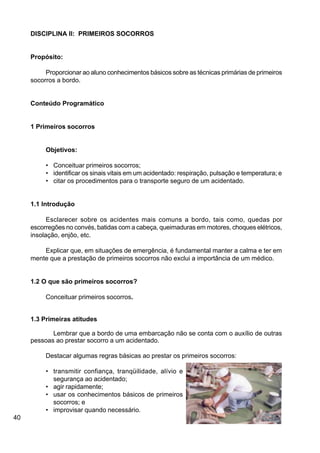 40
DISCIPLINA II: PRIMEIROS SOCORROS
Propósito:
Proporcionar ao aluno conhecimentos básicos sobre as técnicas primárias de primeiros
socorros a bordo.
Conteúdo Programático
1 Primeiros socorros
Objetivos:
• Conceituar primeiros socorros;
• identificar os sinais vitais em um acidentado: respiração, pulsação e temperatura; e
• citar os procedimentos para o transporte seguro de um acidentado.
1.1 Introdução
Esclarecer sobre os acidentes mais comuns a bordo, tais como, quedas por
escorregões no convés, batidas com a cabeça, queimaduras em motores, choques elétricos,
insolação, enjôo, etc.
Explicar que, em situações de emergência, é fundamental manter a calma e ter em
mente que a prestação de primeiros socorros não exclui a importância de um médico.
1.2 O que são primeiros socorros?
Conceituar primeiros socorros.
1.3 Primeiras atitudes
Lembrar que a bordo de uma embarcação não se conta com o auxílio de outras
pessoas ao prestar socorro a um acidentado.
Destacar algumas regras básicas ao prestar os primeiros socorros:
• transmitir confiança, tranqüilidade, alívio e
segurança ao acidentado;
• agir rapidamente;
• usar os conhecimentos básicos de primeiros
socorros; e
• improvisar quando necessário.
 