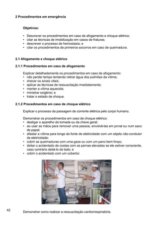 42
2 Procedimentos em emergência
Objetivos:
• Descrever os procedimentos em caso de afogamento e choque elétrico;
• citar as técnicas de imobilização em casos de fraturas;
• descrever o processo de hemostasia; e
• citar os procedimentos de primeiros socorros em caso de queimadura.
2.1 Afogamento e choque elétrico
2.1.1 Procedimentos em caso de afogamento
Explicar detalhadamente os procedimentos em caso de afogamento:
• não perder tempo tentando retirar água dos pulmões da vítima;
• checar os sinais vitais;
• aplicar as técnicas de ressuscitação imediatamente;
• manter a vítima aquecida;
• ministrar oxigênio; e
• tratar o estado de choque.
2.1.2 Procedimentos em caso de choque elétrico
Explicar o processo da passagem de corrente elétrica pelo corpo humano.
Demonstrar os procedimentos em caso de choque elétrico:
• desligar o aparelho da tomada ou da chave geral;
• ao usar as mãos para remover uma pessoa, envolvê-las em jornal ou num saco
de papel;
• afastar a vítima para longe da fonte de eletricidade com um objeto não-condutor
de eletricidade;
• cobrir as queimaduras com uma gaze ou com um pano bem limpo;
• deitar o acidentado de costas com as pernas elevadas se ele estiver consciente,
caso contrário deitá-lo de lado; e
• cobrir o acidentado com um cobertor.
Demonstrar como realizar a ressuscitação cardiorrespiratória.
 