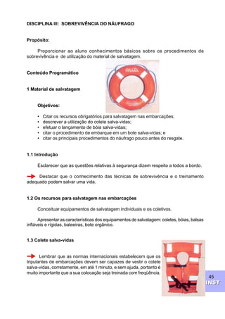 45
INSTINST
DISCIPLINA III: SOBREVIVÊNCIA DO NÁUFRAGO
Propósito:
Proporcionar ao aluno conhecimentos básicos sobre os procedimentos de
sobrevivência e de utilização do material de salvatagem.
Conteúdo Programático
1 Material de salvatagem
Objetivos:
• Citar os recursos obrigatórios para salvatagem nas embarcações;
• descrever a utilização do colete salva-vidas;
• efetuar o lançamento de bóia salva-vidas;
• citar o procedimento de embarque em um bote salva-vidas; e
• citar os principais procedimentos do náufrago pouco antes do resgate.
1.1 Introdução
Esclarecer que as questões relativas à segurança dizem respeito a todos a bordo.
Destacar que o conhecimento das técnicas de sobrevivência e o treinamento
adequado podem salvar uma vida.
1.2 Os recursos para salvatagem nas embarcações
Conceituar equipamentos de salvatagem individuais e os coletivos.
Apresentar as características dos equipamentos de salvatagem: coletes, bóias, balsas
infláveis e rígidas, baleeiras, bote orgânico.
1.3 Colete salva-vidas
Lembrar que as normas internacionais estabelecem que os
tripulantes de embarcações devem ser capazes de vestir o colete
salva-vidas, corretamente, em até 1 minuto, e sem ajuda, portanto é
muito importante que a sua colocação seja treinada com freqüência.
 