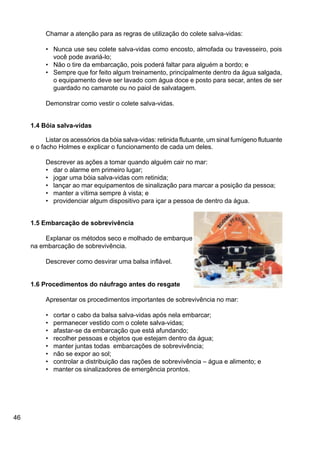 46
Chamar a atenção para as regras de utilização do colete salva-vidas:
• Nunca use seu colete salva-vidas como encosto, almofada ou travesseiro, pois
você pode avariá-lo;
• Não o tire da embarcação, pois poderá faltar para alguém a bordo; e
• Sempre que for feito algum treinamento, principalmente dentro da água salgada,
o equipamento deve ser lavado com água doce e posto para secar, antes de ser
guardado no camarote ou no paiol de salvatagem.
Demonstrar como vestir o colete salva-vidas.
1.4 Bóia salva-vidas
Listar os acessórios da bóia salva-vidas: retinida flutuante, um sinal fumígeno flutuante
e o facho Holmes e explicar o funcionamento de cada um deles.
Descrever as ações a tomar quando alguém cair no mar:
• dar o alarme em primeiro lugar;
• jogar uma bóia salva-vidas com retinida;
• lançar ao mar equipamentos de sinalização para marcar a posição da pessoa;
• manter a vítima sempre à vista; e
• providenciar algum dispositivo para içar a pessoa de dentro da água.
1.5 Embarcação de sobrevivência
Explanar os métodos seco e molhado de embarque
na embarcação de sobrevivência.
Descrever como desvirar uma balsa inflável.
1.6 Procedimentos do náufrago antes do resgate
Apresentar os procedimentos importantes de sobrevivência no mar:
• cortar o cabo da balsa salva-vidas após nela embarcar;
• permanecer vestido com o colete salva-vidas;
• afastar-se da embarcação que está afundando;
• recolher pessoas e objetos que estejam dentro da água;
• manter juntas todas embarcações de sobrevivência;
• não se expor ao sol;
• controlar a distribuição das rações de sobrevivência – água e alimento; e
• manter os sinalizadores de emergência prontos.
 