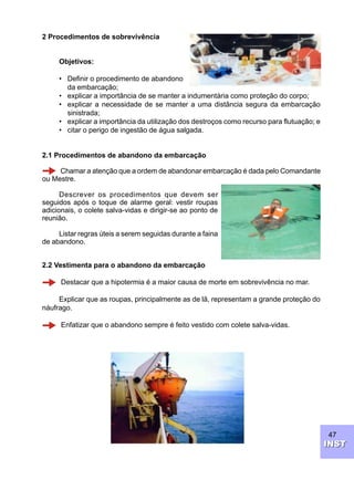 47
INSTINST
2 Procedimentos de sobrevivência
Objetivos:
• Definir o procedimento de abandono
da embarcação;
• explicar a importância de se manter a indumentária como proteção do corpo;
• explicar a necessidade de se manter a uma distância segura da embarcação
sinistrada;
• explicar a importância da utilização dos destroços como recurso para flutuação; e
• citar o perigo de ingestão de água salgada.
2.1 Procedimentos de abandono da embarcação
Chamar a atenção que a ordem de abandonar embarcação é dada pelo Comandante
ou Mestre.
Descrever os procedimentos que devem ser
seguidos após o toque de alarme geral: vestir roupas
adicionais, o colete salva-vidas e dirigir-se ao ponto de
reunião.
Listar regras úteis a serem seguidas durante a faina
de abandono.
2.2 Vestimenta para o abandono da embarcação
Destacar que a hipotermia é a maior causa de morte em sobrevivência no mar.
Explicar que as roupas, principalmente as de lã, representam a grande proteção do
náufrago.
Enfatizar que o abandono sempre é feito vestido com colete salva-vidas.
 