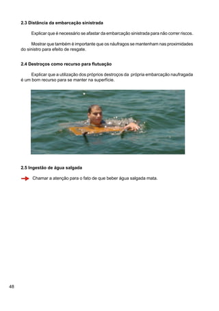 48
2.3 Distância da embarcação sinistrada
Explicar que é necessário se afastar da embarcação sinistrada para não correr riscos.
Mostrar que também é importante que os náufragos se mantenham nas proximidades
do sinistro para efeito de resgate.
2.4 Destroços como recurso para flutuação
Explicar que a utilização dos próprios destroços da própria embarcação naufragada
é um bom recurso para se manter na superfície.
2.5 Ingestão de água salgada
Chamar a atenção para o fato de que beber água salgada mata.
 