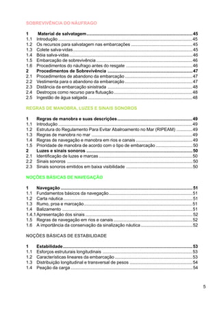 5
SOBREVIVÊNCIA DO NÁUFRAGO
1 Material de salvatagem......................................................................................45
1.1 Introdução .............................................................................................................45
1.2 Os recursos para salvatagem nas embarcações ..................................................45
1.3 Colete salva-vidas.................................................................................................45
1.4 Bóia salva-vidas....................................................................................................46
1.5 Embarcação de sobrevivência ..............................................................................46
1.6 Procedimentos do náufrago antes do resgate ......................................................46
2 Procedimentos de Sobrevivência .....................................................................47
2.1 Procedimentos de abandono da embarcação .......................................................47
2.2 Vestimenta para o abandono da embarcação .......................................................47
2.3 Distância da embarcação sinistrada .....................................................................48
2.4 Destroços como recurso para flutuação................................................................48
2.5 Ingestão de água salgada .....................................................................................48
REGRAS DE MANOBRA, LUZES E SINAIS SONOROS
1 Regras de manobra e suas descrições.............................................................49
1.1 Introdução .............................................................................................................49
1.2 Estrutura do Regulamento Para Evitar Abalroamento no Mar (RIPEAM) .............49
1.3 Regras de manobra no mar ..................................................................................49
1.4 Regras de navegação e manobra em rios e canais ..............................................49
1.5 Prioridade de manobra de acordo com o tipo de embarcação ..............................50
2 Luzes e sinais sonoros ......................................................................................50
2.1 Identificação de luzes e marcas ............................................................................50
2.2 Sinais sonoros ......................................................................................................50
2.3 Sinais sonoros emitidos em baixa visibilidade ......................................................50
NOÇÕES BÁSICAS DE NAVEGAÇÃO
1 Navegação ...........................................................................................................51
1.1 Fundamentos básicos da navegação....................................................................51
1.2 Carta náutica.........................................................................................................51
1.3 Rumo, proa e marcação........................................................................................51
1.4 Balizamento ..........................................................................................................51
1.4.1Apresentação dos sinais .......................................................................................52
1.5 Regras de navegação em rios e canais ................................................................52
1.6 A importância da conservação da sinalização náutica ..........................................52
NOÇÕES BÁSICAS DE ESTABILIDADE
1 Estabilidade.........................................................................................................53
1.1 Esforços estruturais longitudinais .........................................................................53
1.2 Características lineares da embarcação ...............................................................53
1.3 Distribuição longitudinal e transversal de pesos ...................................................54
1.4 Peação da carga ...................................................................................................54
 