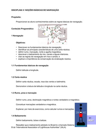 51
INSTINST
DISCIPLINA V: NOÇÕES BÁSICAS DE NAVEGAÇÃO
Propósito:
Proporcionar ao aluno conhecimentos sobre as regras básicas de navegação.
Conteúdo Programático
1 Navegação
Objetivos:
• Descrever os fundamentos básicos da navegação;
• identificar as principais características de uma carta náutica;
• definir rumo, marcação, norte e agulha magnética.
• descrever o balizamento de rios, canais e águas interiores.
• citar as regras de navegação em rios e canais; e
• explicar a importância da conservação da sinalização náutica.
1.1 Fundamentos básicos de navegação
Definir latitude e longitude.
1.2 Carta náutica
Definir carta náutica, escala, rosa dos ventos e batimetria.
Demonstrar a leitura de latitude e longitude na carta náutica.
1.3 Rumo, proa e marcação
Definir rumo, proa, declinação magnética e nortes verdadeiro e magnético.
Conceituar marcações verdadeira e magnética.
Explanar, por meio de exercícios, como calcular rumos e marcações.
1.4 Balizamento
Definir balizamento, bóias e balizas.
Ressaltar que o balizamento adotado no Brasil é o chamado Sistema
B da “International Association of Lighthouse Authorities” (IALA)
 