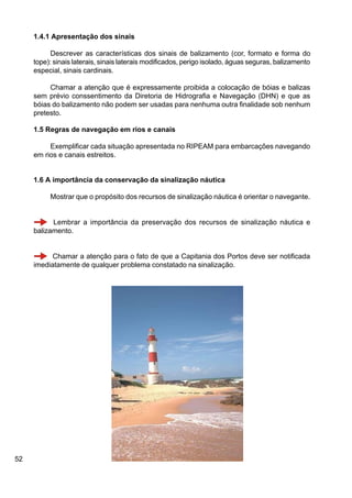 52
1.4.1 Apresentação dos sinais
Descrever as características dos sinais de balizamento (cor, formato e forma do
tope): sinais laterais, sinais laterais modificados, perigo isolado, águas seguras, balizamento
especial, sinais cardinais.
Chamar a atenção que é expressamente proibida a colocação de bóias e balizas
sem prévio conssentimento da Diretoria de Hidrografia e Navegação (DHN) e que as
bóias do balizamento não podem ser usadas para nenhuma outra finalidade sob nenhum
pretesto.
1.5 Regras de navegação em rios e canais
Exemplificar cada situação apresentada no RIPEAM para embarcações navegando
em rios e canais estreitos.
1.6 A importância da conservação da sinalização náutica
Mostrar que o propósito dos recursos de sinalização náutica é orientar o navegante.
Lembrar a importância da preservação dos recursos de sinalização náutica e
balizamento.
Chamar a atenção para o fato de que a Capitania dos Portos deve ser notificada
imediatamente de qualquer problema constatado na sinalização.
 