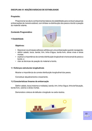 53
INSTINST
DISCIPLINA VI: NOÇÕES BÁSICAS DE ESTABILIDADE
Propósito:
Proporcionar ao aluno conhecimentos básicos de estabilidade para conduzir pequenas
embarcações de maneira estável, com ênfase na distribuição dos pesos a bordo e peação
do material volante.
Conteúdo Programático
1 Estabilidade
Objetivos:
• Descrever os principais esforços sofridos por uma embarcação quando navegando;
• definir calado, boca, banda, trim, linha d’água, borda livre, obras vivas e obras
mortas;
• explicar a importância da correta distribuição longitudinal e transversal de pesos a
bordo; e
• citar as técnicas de peação do material a bordo.
1.1 Esforços estruturais longitudinais
Mostrar a importância da correta distribuição longitudinal dos pesos.
Conceituar alquebramento e tosamento.
1.2 Características lineares da embarcação
Definir calado, boca (máxima e moldada), banda, trim, linha d’água, linha de flutuação,
borda livre, carena e obras mortas.
Demonstrar a leitura de latitude e longitude na carta náutica.
 