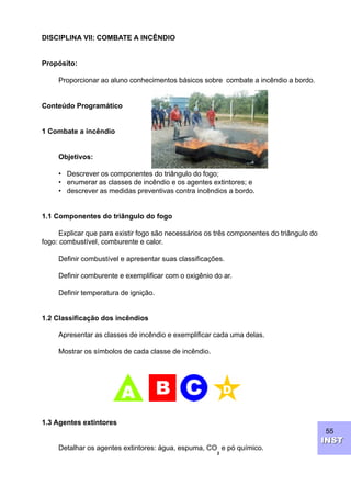 55
INSTINST
DISCIPLINA VII: COMBATE A INCÊNDIO
Propósito:
Proporcionar ao aluno conhecimentos básicos sobre combate a incêndio a bordo.
Conteúdo Programático
1 Combate a incêndio
Objetivos:
• Descrever os componentes do triângulo do fogo;
• enumerar as classes de incêndio e os agentes extintores; e
• descrever as medidas preventivas contra incêndios a bordo.
1.1 Componentes do triângulo do fogo
Explicar que para existir fogo são necessários os três componentes do triângulo do
fogo: combustível, comburente e calor.
Definir combustível e apresentar suas classificações.
Definir comburente e exemplificar com o oxigênio do ar.
Definir temperatura de ignição.
1.2 Classificação dos incêndios
Apresentar as classes de incêndio e exemplificar cada uma delas.
Mostrar os símbolos de cada classe de incêndio.
1.3 Agentes extintores
Detalhar os agentes extintores: água, espuma, CO
2
e pó químico.
 