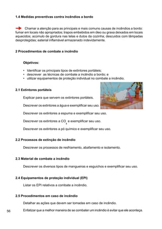 56
1.4 Medidas preventivas contra incêndios a bordo
Chamar a atenção para as principais e mais comuns causas de incêndios a bordo:
fumar em locais não apropriados; trapos embebidos em óleo ou graxa deixados em locais
aquecidos; acúmulo de gordura nas telas e dutos da cozinha; descuidos com lâmpadas
desprotegidas; eaterial inflamável armazenado indevidamente.
2 Procedimentos de combate a incêndio
Objetivos:
• Identificar os principais tipos de extintores portáteis;
• descrever as técnicas de combate a incêndio a bordo; e
• utilizar equipamentos de proteção individual no combate a incêndio.
2.1 Extintores portáteis
Explicar para que servem os extintores portáteis.
Descrever os extintores a água e exemplificar seu uso.
Descrever os extintores a espuma e exemplificar seu uso.
Descrever os extintores a CO
2
e exemplificar seu uso.
Descrever os extintores a pó químico e exemplificar seu uso.
2.2 Processos de extinção de incêndio
Descrever os processos de resfriamento, abafamento e isolamento.
2.3 Material de combate a incêndio
Descrever os diversos tipos de mangueiras e esguichos e exemplificar seu uso.
2.4 Equipamentos de proteção individual (EPI)
Listar os EPI relativos a combate a incêndio.
2.5 Procedimentos em caso de incêndio
Detalhar as ações que devem ser tomadas em caso de incêndio.
Enfatizar que a melhor maneira de se combater um incêndio é evitar que ele aconteça.
 