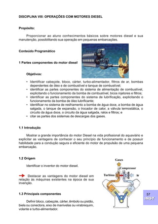 57
INSTINST
DISCIPLINA VIII: OPERAÇÕES COM MOTORES DIESEL
Propósito:
Proporcionar ao aluno conhecimentos básicos sobre motores diesel e sua
manutenção, possibilitando sua operação em pequenas embarcações.
Conteúdo Programático
1 Partes componentes do motor diesel
Objetivos:
• Identificar cabeçote, bloco, cárter, turbo-alimentador, filtros de ar, bombas
dependentes de óleo e de combustível e tanque de combustível;
• identificar as partes componentes do sistema de alimentação de combustível,
explicitando o funcionamento da bomba de combustível, bicos injetores e filtros;
• identificar as partes componentes do sistema de lubrificação, explicitando o
funcionamento da bomba de óleo lubrificante;
• identificar no sistema de resfriamento a bomba de água doce, a bomba de água
salgada, o tanque de expansão, o trocador de calor, a válvula termostática, o
circuito da água doce, o circuito da água salgada, ralos e filtros; e
• citar as partes dos sistemas de descargas dos gases.
1.1 Introdução
Mostrar a grande importância do motor Diesel na vida profissional do aquaviário e
explicitar as vantagens de conhecer o seu princípio de funcionamento e de possuir
habilidade para a condução segura e eficiente do motor de propulsão de uma pequena
embarcação.
1.2 Origem
Identificar o inventor do motor diesel.
Destacar as vantagens do motor diesel em
relação às máquinas existentes na época de sua
invenção.
1.3 Principais componentes
Definir bloco, cabeçote, cárter, êmbolo ou pistão,
biela ou conectora, eixo de manivelas ou virabrequim,
volante e turbo-alimentador.
Ar
Gases
Turbina
Compressor
 