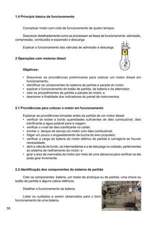 58
1.4 Princípio básico de funcionamento
Conceituar motor com ciclo de funcionamento de quatro tempos.
Descrever detalhadamente como se processam as fases de funcionamento: admissão,
compressão, combustão e expansão e descarga.
Explicar o funcionamento das válvulas de admissão e descarga.
2 Operações com motores diesel
Objetivos:
• Descrever as providências preliminares para colocar um motor diesel em
funcionamento;
• identificar os componentes do sistema de partida e parada do motor;
• explicar o funcionamento do botão de partida, da bateria e do alternador.
• citar os procedimentos de partida e parada do motor; e
• descrever a finalidade dos indicadores do painel de instrumentos.
2.1 Providências para colocar o motor em funcionamento
Explanar as providências tomadas antes da partida de um motor diesel:
• verificar se existe a bordo quantidades suficientes de óleo combustível, óleo
lubrificante e água potável para a viagem;
• verificar o nível de óleo lubrificante no cárter;
• encher o tanque de serviço do motor com óleo combustível;
• folgar um pouco o engaxetamento da bucha do eixo propulsor;
• verificar a carga da bateria do motor elétrico de partida e carregá-la se houver
necessidade;
• abrir a válvula de fundo, as intermediárias e a de descarga no costado, pertencentes
ao sistema de resfriamento do motor; e
• girar o eixo de manivelas do motor por meio de uma alavanca para verificar se ele
pode girar livremente.
2.2 Identificação dos componentes do sistema de partida
Citar os componentes: bateria, um motor de arranque ou de partida, uma chave ou
botão de partida e alguns cabos elétricos.
Detalhar o funcionamento da bateria.
Listar os cuidados a serem observados para o bom
funcionamento de uma bateria.
 