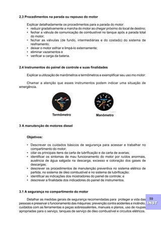 59
INSTINST
2.3 Procedimentos na parada ou repouso do motor
Explicar detalhadamente os procedimentos para a parada do motor:
• reduzir gradativamente a marcha do motor ao chegar próximo do local de destino;
• fechar a válvula de comunicação de combustível no tanque após a parada total
do motor;
• fechar as válvulas (de fundo, intermediárias e do costado) do sistema de
resfriamento;
• deixar o motor esfriar e limpá-lo externamente;
• eliminar vazamentos e
• verificar a carga da bateria.
2.4 Instrumentos do painel de controle e suas finalidades
Explicar a utilização de manômetros e termômetros e exemplificar seu uso mo motor:
Chamar a atenção que esses instrumentos podem indicar uma situação de
emergência.
3 A manutenção de motores diesel
Objetivos:
• Descrever os cuidados básicos de segurança para acessar e trabalhar no
compartimento do motor;
• citar os principais itens da carta de lubrificação e da carta de avarias;
• identificar os sintomas de mau funcionamento do motor por ruídos anormais,
ausência de água salgada na descarga, excesso e coloração dos gases de
descargas;
• descrever os procedimentos de manutenção preventiva no sistema elétrico de
partida, no sistema de óleo combustível e no sistema de lubrificação;
• identificar as indicações dos mostradores do painel de controle; e
• descrever a finalidade dos indicadores do painel de instrumentos.
3.1 A segurança no compartimento do motor
Detalhar as medidas gerais de segurança recomendadas para proteger a vida das
pessoas e preservar o funcionamento das máquinas: prevenção contra acidentes e incêndio,
cuidados com as ferramentas e peças sobressalentes, manuais e planos, uso de roupas
apropriadas para o serviço, tanques de serviço de óleo combustível e circuitos elétricos.
Termômetro Manômetro
 