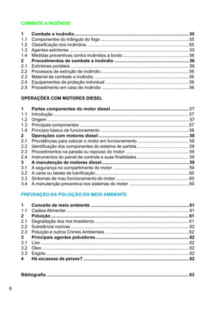 6
COMBATE A INCÊNDIO
1 Combate a incêndio............................................................................................55
1.1 Componentes do triângulo do fogo .......................................................................55
1.2 Classificação dos incêndios ..................................................................................55
1.3 Agentes extintores ................................................................................................55
1.4 Medidas preventivas contra incêndios a bordo .....................................................56
2 Procedimentos de combate a incêndio ............................................................56
2.1 Extintores portáteis ...............................................................................................56
2.2 Processos de extinção de incêndio.......................................................................56
2.3 Material de combate a incêndio ............................................................................56
2.4 Equipamentos de proteção individual ...................................................................56
2.5 Procedimento em caso de incêndio ......................................................................56
OPERAÇÕES COM MOTORES DIESEL
1 Partes componentes do motor diesel ...............................................................57
1.1 Introdução .............................................................................................................57
1.2 Origem ..................................................................................................................57
1.3 Principais componentes ........................................................................................57
1.4 Princípio básico de funcionamento .......................................................................58
2 Operações com motores diesel.........................................................................58
2.1 Providências para colocar o motor em funcionamento .........................................58
2.2 Identificação dos componentes do sistema de partida..........................................58
2.3 Procedimentos na parada ou repouso do motor ...................................................59
2.4 Instrumentos do painel de controle e suas finalidades..........................................59
3 A manutenção de motores diesel......................................................................59
3.1 A segurança no compartimento do motor .............................................................59
3.2 A carta ou tabela de lubrificação ...........................................................................60
3.3 Sintomas de mau funcionamento do motor...........................................................60
3.4 A manutenção preventiva nos sistemas do motor ................................................60
PREVENÇÃO DA POLUIÇÃO DO MEIO AMBIENTE
1 Conceito de meio ambiente ...............................................................................61
1.1 Cadeia Alimentar...................................................................................................61
2 Poluição ...............................................................................................................61
2.1 Degradação dos rios brasileiros............................................................................61
2.2 Substância nocivas ...............................................................................................62
2.3 Poluição e outros Crimes Ambientais ...................................................................62
3 Principais agentes poluidores...........................................................................62
3.1 Lixo .......................................................................................................................62
3.2 Óleo ......................................................................................................................62
3.3 Esgoto...................................................................................................................62
4 Há escassez de peixes? .....................................................................................62
Bibliografia ..................................................................................................................63
 