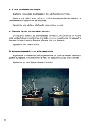 60
3.2 A carta ou tabela de lubrificação
Explicar a necessidade da utilização de óleo lubrificante em um motor.
Destacar que os fabricantes definem o lubrificante adequado às características de
funcionamento de cada um dos seus motores.
Apresentar uma tabela de lubrificação e exemplificar seu uso.
3.3 Sintomas de mau funcionamento do motor
Descrever os sintomas de anormalidades no motor: ruídos anormais em marcha
lenta, batidas fortes em marcha lenta, detonação em um ou mais cilindros, fumaça azul na
descarga, fumaça branca na descarga e fumaça negra na descarga.
Apresentar uma carta de avaria.
3.4 Manutenção preventiva nos sistemas do motor
Explicar que o sistema manutenção preventiva é um plano de trabalho sistemático
que tem o propósito de manter sempre o motor em boas condições de funcionamento.
Apresentar um plano de manutenção preventiva.
 