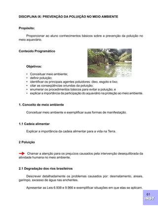 61
INSTINST
DISCIPLINA IX: PREVENÇÃO DA POLUIÇÃO NO MEIO AMBIENTE
Propósito:
Proporcionar ao aluno conhecimentos básicos sobre a prevenção da poluição no
meio aquaviário.
Conteúdo Programático
Objetivos:
• Conceituar meio ambiente;
• definir poluição;
• identificar os principais agentes poluidores: óleo, esgoto e lixo;
• citar as conseqüências oriundas da poluição;
• enumerar os procedimentos básicos para evitar a poluição; e
• explicar a importância da participação do aquaviário na proteção ao meio ambiente.
1. Conceito de meio ambiente
Conceituar meio ambiente e exemplificar suas formas de manifestação.
1.1 Cadeia alimentar
Explicar a importância da cadeia alimentar para a vida na Terra.
2 Poluição
Chamar a atenção para os prejuízos causados pela intervenção desequilibrada da
atividade humana no meio ambiente.
2.1 Degradação dos rios brasileiros
Descrever detalhadamente os problemas causados por: desmatamento, areais,
garimpo, excesso de água nas enchentes.
Apresentar as Leis 6.938 e 9.966 e exemplificar situações em que elas se aplicam.
 