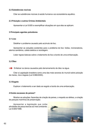 62
2.2 Substâncias nocivas
Citar as substâncias nocivas à saúde humana e ao ecossistema aquático.
2.3 Poluição e outros Crimes Ambientais
Apresentar a Lei 9.605 e exemplificar situações em que elas se aplicam.
3 Principais agentes poluidores
3.1 Lixo
Detalhar o problema causado pelo acúmulo de lixo.
Apresentar as soluções existentes para o problema do lixo: lixões, incineradores,
aterros sanitários, coleta seletiva e reciclagem.
Listar regras básicas sobre o tratamento do lixo a bordo de uma embarcação.
3.2 Óleo
Enfatizar os danos causados pelo derramamento de óleo na água.
Citar a Legislação brasileira como uma das mais severas do munod sobre poluição
de mares, rios e lagoas (Lei 9.966/2000).
3.3 Esgoto
Explicar o tratamento a ser dado ao esgoto a bordo de uma embarcação.
4 Existe escasses de peixes?
Mostrar as soluções: fazendas de criação de peixes, o respeito ao defeso, a criação
de parques marinhos de preservação.
Apresentar a legislação que coibe
atividades de pesca lesivas ao meio ambiente:
Lei 9.605/1998.
 