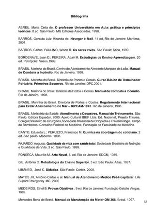 63
Bibliografia
ABREU, Maria Célia de. O professor Universitário em Aula: prática e princípios
teóricos. 8 ed. São Paulo: MG Editores Associados, 1990.
BARROS, Geraldo Luiz Miranda de. Navegar é fácil. 11 ed. Rio de Janeiro: Marítima,
2001.
BARROS, Carlos; PAULINO, Wison R. Os seres vivos. São Paulo: Ática, 1999.
BORDENAVE, Juan D.; PEREIRA. Adair M. Estratégias de Ensino-Aprendizagem. 20
ed. Petrópolis: Vozes,1999.
BRASIL. Marinha do Brasil. Centro de Adestramento Almirante Marques de Leão. Manual
de Combate a Incêndio. Rio de Janeiro, 1999.
BRASIL. Marinha do Brasil. Diretoria de Portos e Costas. Curso Básico de Trabalhador
Portuário. Primeiros Socorros. Rio de Janeiro: DPC,2001.
BRASIL. Marinha do Brasil. Diretoria de Portos e Costas. Manual de Combate a Incêndio.
Rio de Janeiro, 1998.
BRASIL. Marinha do Brasil. Diretoria de Portos e Costas. Regulamento Internacional
para Evitar Abalroamento no Mar – RIPEAM-1972. Rio de Janeiro, 1996
BRASIL. Ministério da Saúde. Atendimento a Desastres, Manual de Treinamento. São
Paulo: Editora Equador, 2000. Apoio Cultural IBEP Ltda. Ed. Nacional, Projeto Trauma,
Colégio Brasileiro de Cirurgiões,Sociedade Brasileira de Ortopedia e Traumatologia, Corpo
de Bombeiros, Conselho Federal de Medicina, Fundação da Faculdade de Medicina.
CANTO, Eduardo L.; PERUZZO, Francisco M. Química na abordagem do cotidiano. 2
ed. São paulo: Moderna, 1998.
FAJARDO, Augusto. Qualidade de vida com saúde total. Sociedade Brasileira de Nutrição
e Qualidade de Vida. 3 ed. São Paulo, 1999.
FONSECA, Maurílio M. Arte Naval. 5. ed. Rio de Janeiro: SDGM, 1989.
GIL, Antônio C. Metodologia do Ensino Superior. 3 ed. São Paulo: Atlas, 1997.
LIBÂNEO, José C. Didática. São Paulo: Cortez, 2000.
MATOS JR, Antônio Carlos e al. Manual de Atendimento Médico Pré-Hospitalar. Life
Suport Emergency. MC, 2000
MEDEIROS, Ethel B. Provas Objetivas . 9 ed. Rio de Janeiro: Fundação Getúlio Vargas,
1989.
Mercedes Bens do Brasil. Manual de Manutenção do Motor OM 366. Brasil, 1997.
 