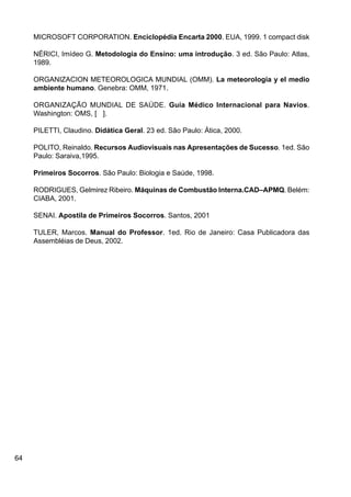 64
MICROSOFT CORPORATION. Enciclopédia Encarta 2000. EUA, 1999. 1 compact disk
NÉRICI, Imídeo G. Metodologia do Ensino: uma introdução. 3 ed. São Paulo: Atlas,
1989.
ORGANIZACION METEOROLOGICA MUNDIAL (OMM). La meteorologia y el medio
ambiente humano. Genebra: OMM, 1971.
ORGANIZAÇÃO MUNDIAL DE SAÚDE. Guia Médico Internacional para Navios.
Washington: OMS, [ ].
PILETTI, Claudino. Didática Geral. 23 ed. São Paulo: Ática, 2000.
POLITO, Reinaldo. Recursos Audiovisuais nas Apresentações de Sucesso. 1ed. São
Paulo: Saraiva,1995.
Primeiros Socorros. São Paulo: Biologia e Saúde, 1998.
RODRIGUES, Gelmirez Ribeiro. Máquinas de Combustão Interna.CAD–APMQ. Belém:
CIABA, 2001.
SENAI. Apostila de Primeiros Socorros. Santos, 2001
TULER, Marcos. Manual do Professor. 1ed. Rio de Janeiro: Casa Publicadora das
Assembléias de Deus, 2002.
 
