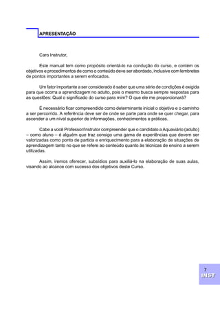 7
INSTINST
APRESENTAÇÃO
Caro Instrutor,
Este manual tem como propósito orientá-lo na condução do curso, e contém os
objetivos e procedimentos de como o conteúdo deve ser abordado, inclusive com lembretes
de pontos importantes a serem enfocados.
Um fator importante a ser considerado é saber que uma série de condições é exigida
para que ocorra a aprendizagem no adulto, pois o mesmo busca sempre respostas para
as questões: Qual o significado do curso para mim? O que ele me proporcionará?
É necessário ficar compreendido como determinante inicial o objetivo e o caminho
a ser percorrido. A referência deve ser de onde se parte para onde se quer chegar, para
ascender a um nível superior de informações, conhecimentos e práticas.
Cabe a você Professor/Instrutor compreender que o candidato a Aquaviário (adulto)
– como aluno – é alguém que traz consigo uma gama de experiências que devem ser
valorizadas como ponto de partida e enriquecimento para a elaboração de situações de
aprendizagem tanto no que se refere ao conteúdo quanto às técnicas de ensino a serem
utilizadas.
Assim, iremos oferecer, subsídios para auxiliá-lo na elaboração de suas aulas,
visando ao alcance com sucesso dos objetivos deste Curso.
 