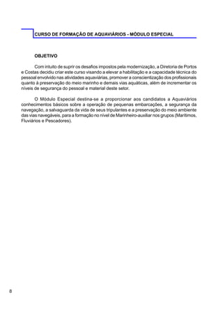 8
CURSO DE FORMAÇÃO DE AQUAVIÁRIOS - MÓDULO ESPECIAL
OBJETIVO
Com intuito de suprir os desafios impostos pela modernização, a Diretoria de Portos
e Costas decidiu criar este curso visando a elevar a habilitação e a capacidade técnica do
pessoal envolvido nas atividades aquaviárias, promover a conscientização dos profissionais
quanto à preservação do meio marinho e demais vias aquáticas, além de incrementar os
níveis de segurança do pessoal e material deste setor.
O Módulo Especial destina-se a proporcionar aos candidatos a Aquaviários
conhecimentos básicos sobre a operação de pequenas embarcações, a segurança da
navegação, a salvaguarda da vida de seus tripulantes e a preservação do meio ambiente
das vias navegáveis, para a formação no nível de Marinheiro-auxiliar nos grupos (Marítimos,
Fluviários e Pescadores).
 