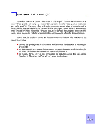 9
INSTINST
CARACTERÍSTICAS DE APLICAÇÃO
Sabemos que este curso destina-se a um amplo universo de candidatos a
aquaviários que irão tripular pequenas embarcações no litoral e vias aquáticas interiores
em todo território Nacional. Sua aplicação abrangerá uma diversidade de meios
instrucionais, desde salas de aulas bem instaladas em organizações de terra a ambientes
mais simples em meios flutuantes. Por outro lado, o seu período de duração é relativamente
curto, o que exigirá do instrutor um redobrado esforço quanto à fixação dos conteúdos.
Pelos motivos expostos acima há necessidade de enfatizar, aos instrutores, os
seguintes pontos:
n Deverá ser perseguida a fixação dos fundamentos necessários à habilitação
pretendida;
n serão levadas em consideração as características regionais do local de realização
do curso, adaptando-se o conteúdo no que for preciso; e
n da mesma forma devem ser enfocadas as peculiaridades das categorias
(Marítimos, Fluviários ou Pescadores) a que se destinam.
 